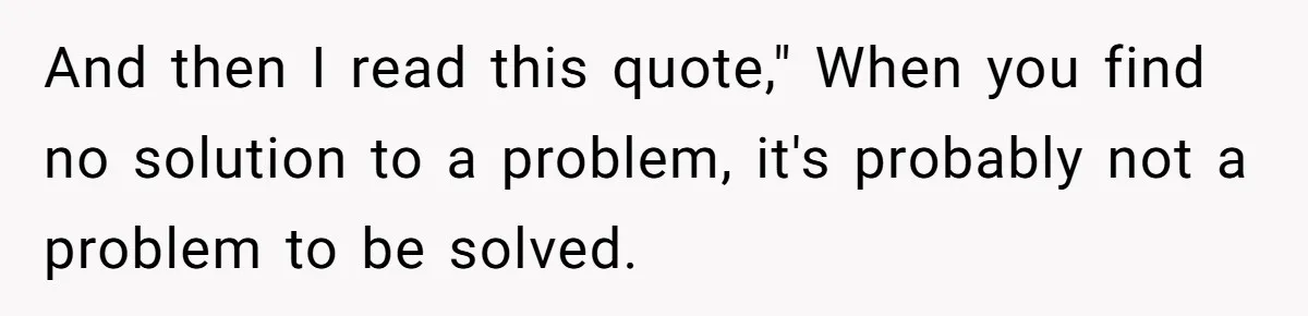 And then I read this quote," When you find no solution to a problem, it's probably not a problem to be solved.