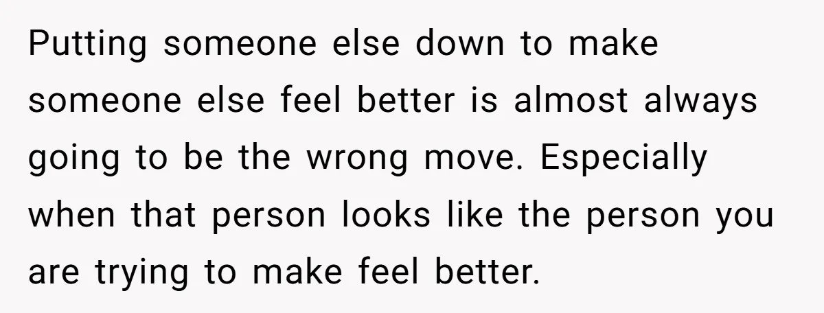 Putting someone else down to make someone else feel better is almost always going to be the wrong move. Especially when that person looks like the person you are trying...