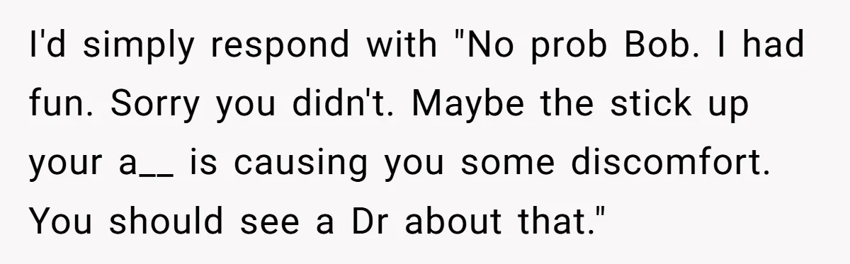 I'd simply respond with "No prob Bob. I had fun. Sorry you didn't. Maybe the stick up your a__ is causing you some discomfort. You should see a Dr about...