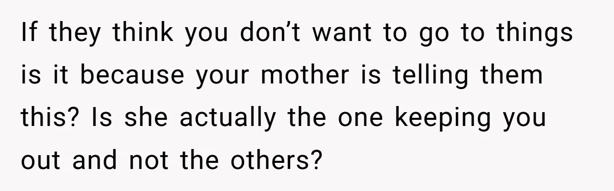 If they think you don’t want to go to things is it because your mother is telling them this? Is she actually the one keeping you out and not the...