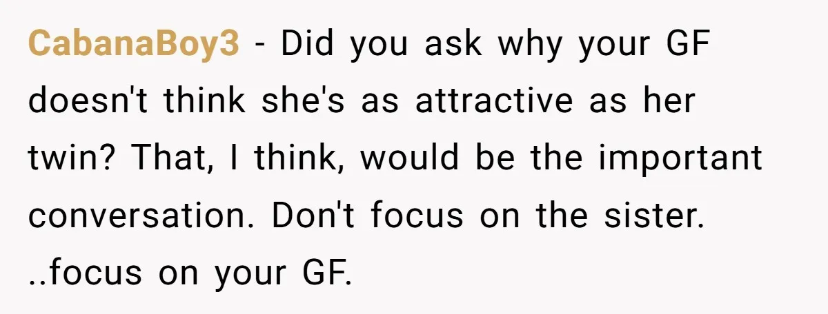 CabanaBoy3 − Did you ask why your GF doesn't think she's as attractive as her twin? That, I think, would be the important conversation. Don't focus on the sister. ..focus...