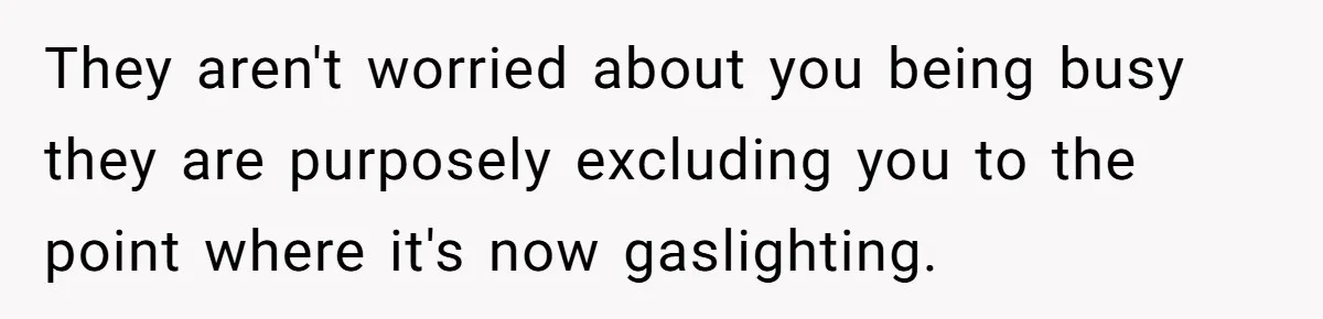 They aren't worried about you being busy they are purposely excluding you to the point where it's now gaslighting.
