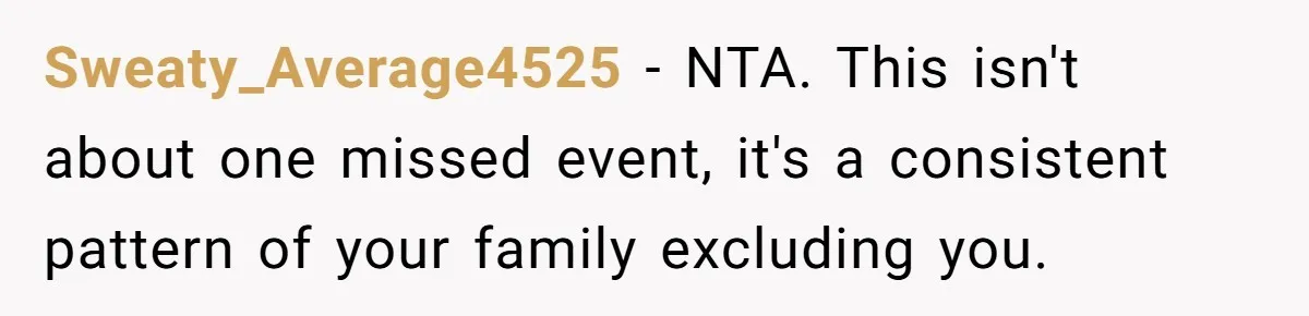 Sweaty_Average4525 − NTA. This isn't about one missed event, it's a consistent pattern of your family excluding you.