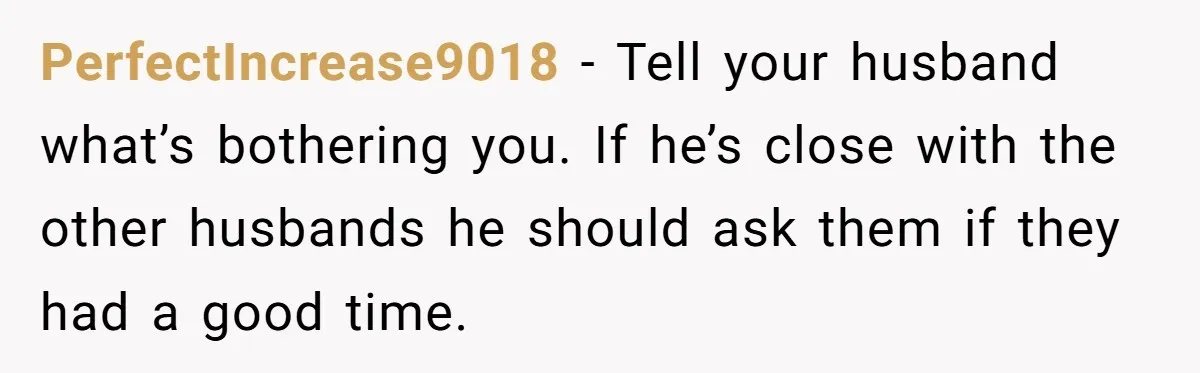 PerfectIncrease9018 − Tell your husband what’s bothering you. If he’s close with the other husbands he should ask them if they had a good time.