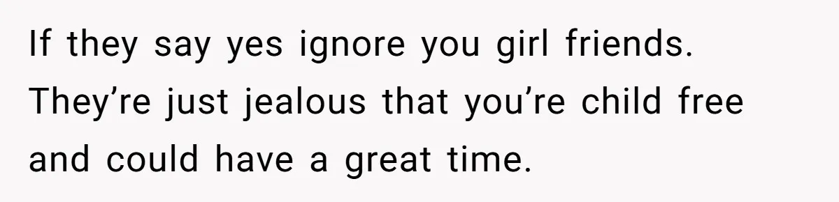If they say yes ignore you girl friends. They’re just jealous that you’re child free and could have a great time.