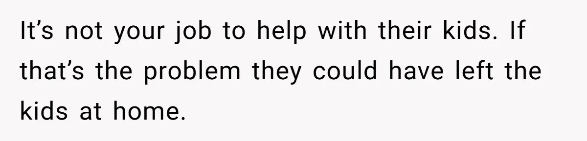 It’s not your job to help with their kids. If that’s the problem they could have left the kids at home.