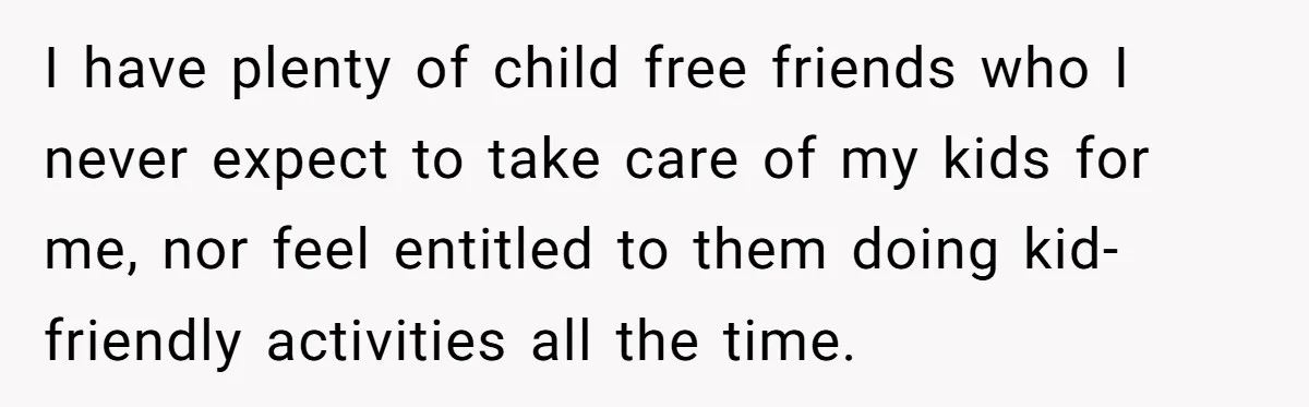 I have plenty of child free friends who I never expect to take care of my kids for me, nor feel entitled to them doing kid-friendly activities all the time.