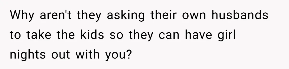 Why aren't they asking their own husbands to take the kids so they can have girl nights out with you?
