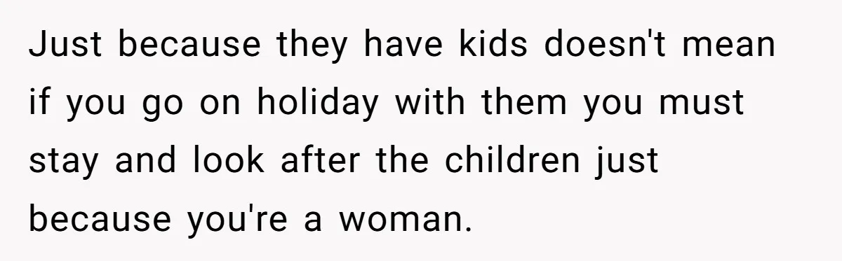 Just because they have kids doesn't mean if you go on holiday with them you must stay and look after the children just because you're a woman.