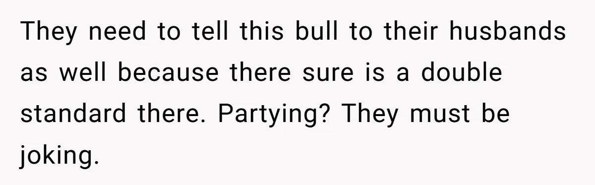 They need to tell this bull to their husbands as well because there sure is a double standard there. Partying? They must be joking.