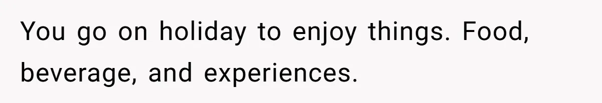 You go on holiday to enjoy things. Food, beverage, and experiences.