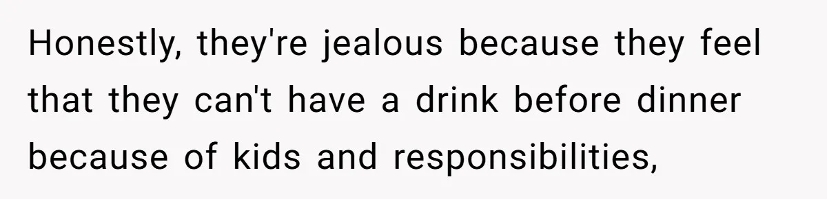 Honestly, they're jealous because they feel that they can't have a drink before dinner because of kids and responsibilities,
