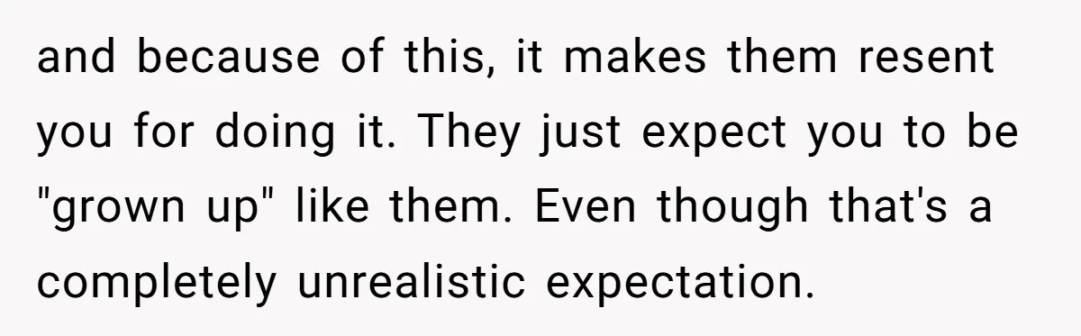 and because of this, it makes them resent you for doing it. They just expect you to be "grown up" like them. Even though that's a completely unrealistic expectation.