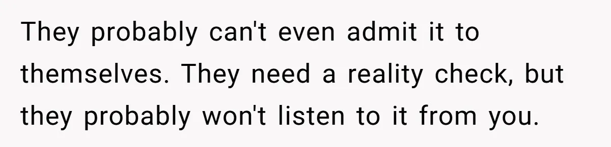 They probably can't even admit it to themselves. They need a reality check, but they probably won't listen to it from you.