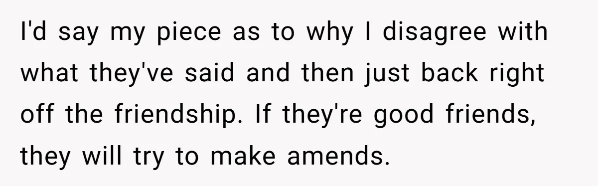 I'd say my piece as to why I disagree with what they've said and then just back right off the friendship. If they're good friends, they will try to make...