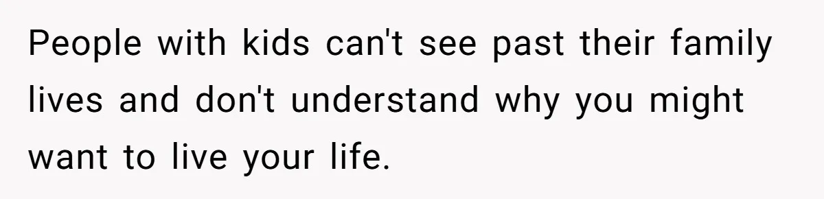 People with kids can't see past their family lives and don't understand why you might want to live your life.
