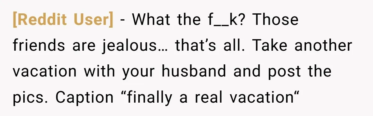 [Reddit User] − What the f__k? Those friends are jealous… that’s all. Take another vacation with your husband and post the pics. Caption “finally a real vacation“