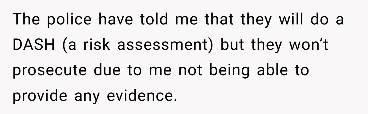 The police have told me that they will do a DASH (a risk assessment) but they won’t prosecute due to me not being able to provide any evidence.