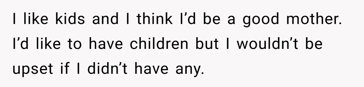 I like kids and I think I’d be a good mother. I’d like to have children but I wouldn’t be upset if I didn’t have any.