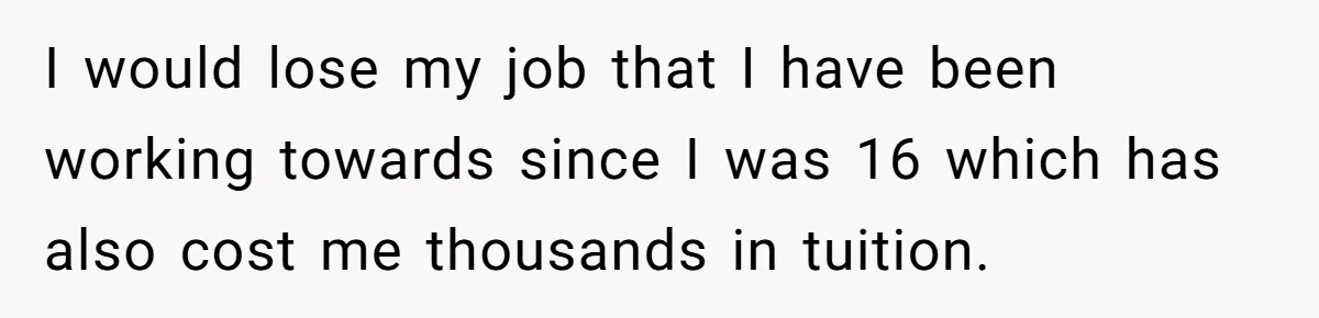 I would lose my job that I have been working towards since I was 16 which has also cost me thousands in tuition.
