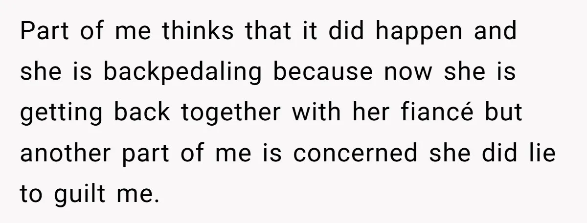 Part of me thinks that it did happen and she is backpedaling because now she is getting back together with her fiancé but another part of me is concerned she...