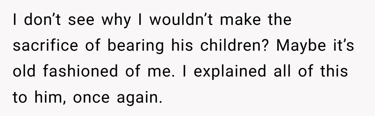 I don’t see why I wouldn’t make the sacrifice of bearing his children? Maybe it’s old fashioned of me. I explained all of this to him, once again.