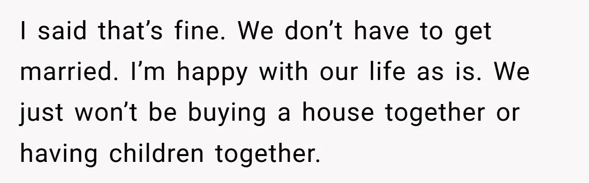 I said that’s fine. We don’t have to get married. I’m happy with our life as is. We just won’t be buying a house together or having children together.