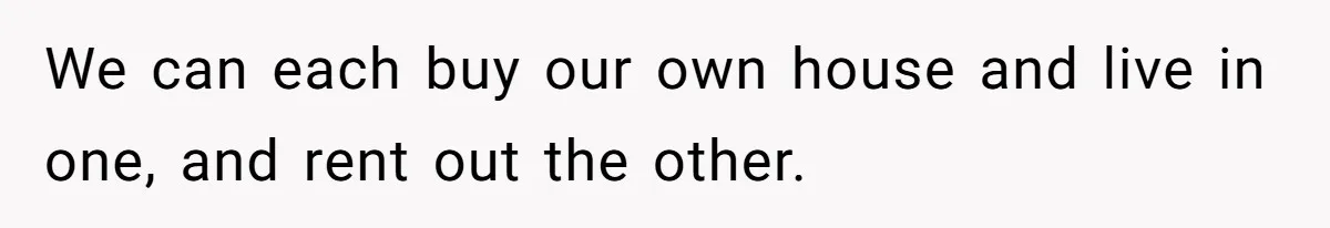 We can each buy our own house and live in one, and rent out the other.