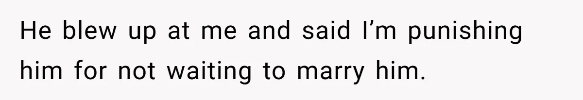 He blew up at me and said I’m punishing him for not waiting to marry him.