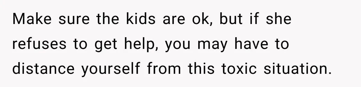 Make sure the kids are ok, but if she refuses to get help, you may have to distance yourself from this toxic situation.