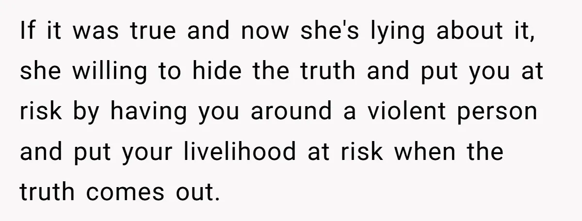 If it was true and now she's lying about it, she willing to hide the truth and put you at risk by having you around a violent person and put...