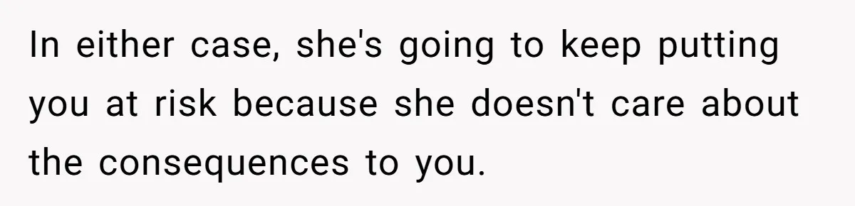 In either case, she's going to keep putting you at risk because she doesn't care about the consequences to you.
