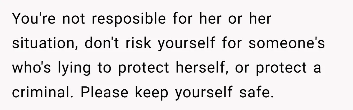 You're not resposible for her or her situation, don't risk yourself for someone's who's lying to protect herself, or protect a criminal. Please keep yourself safe.