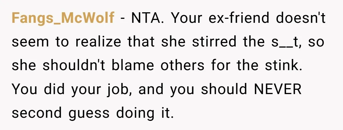 Fangs_McWolf − NTA. Your ex-friend doesn't seem to realize that she stirred the s__t, so she shouldn't blame others for the stink. You did your job, and you should NEVER...