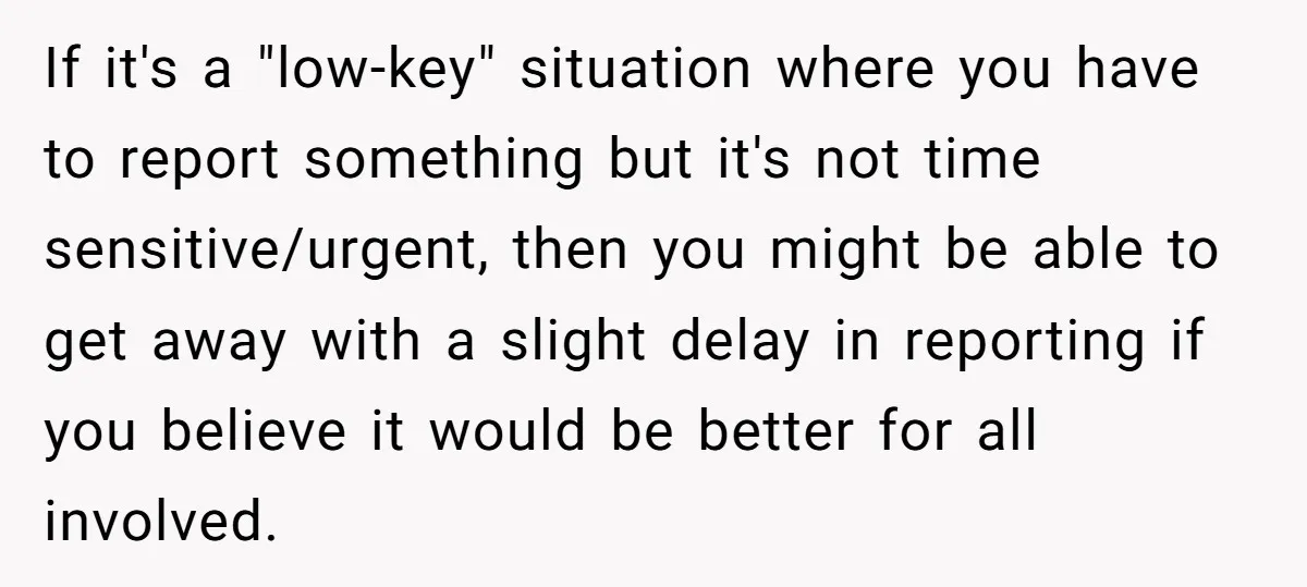 If it's a "low-key" situation where you have to report something but it's not time sensitive/urgent, then you might be able to get away with a slight delay in reporting...