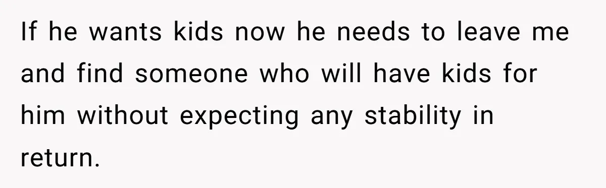 If he wants kids now he needs to leave me and find someone who will have kids for him without expecting any stability in return.