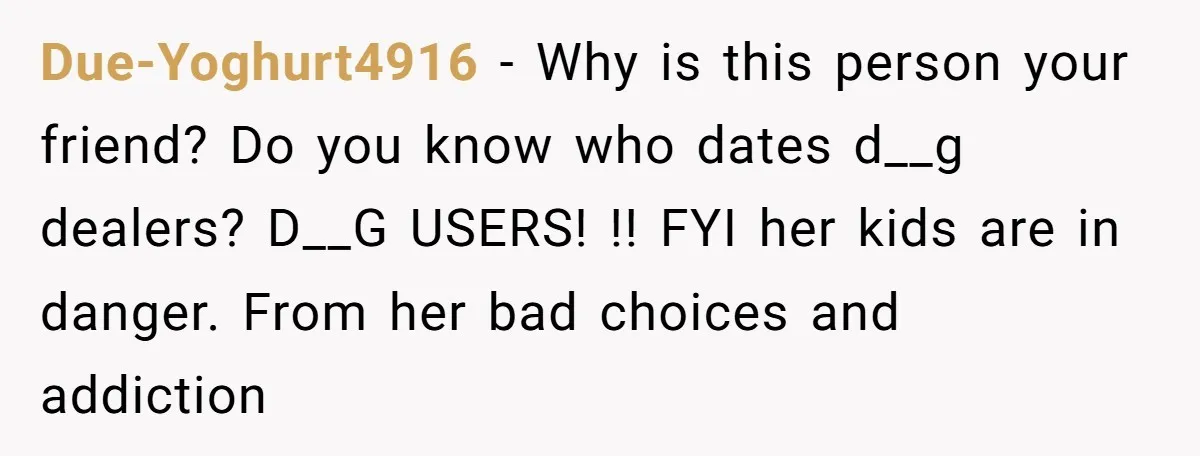 Due-Yoghurt4916 − Why is this person your friend? Do you know who dates d__g dealers? D__G USERS! !! FYI her kids are in danger. From her bad choices and addiction