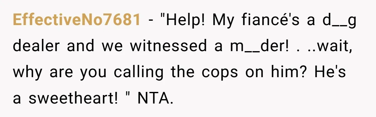 EffectiveNo7681 − "Help! My fiancé's a d__g dealer and we witnessed a m__der! . ..wait, why are you calling the cops on him? He's a sweetheart! " NTA.