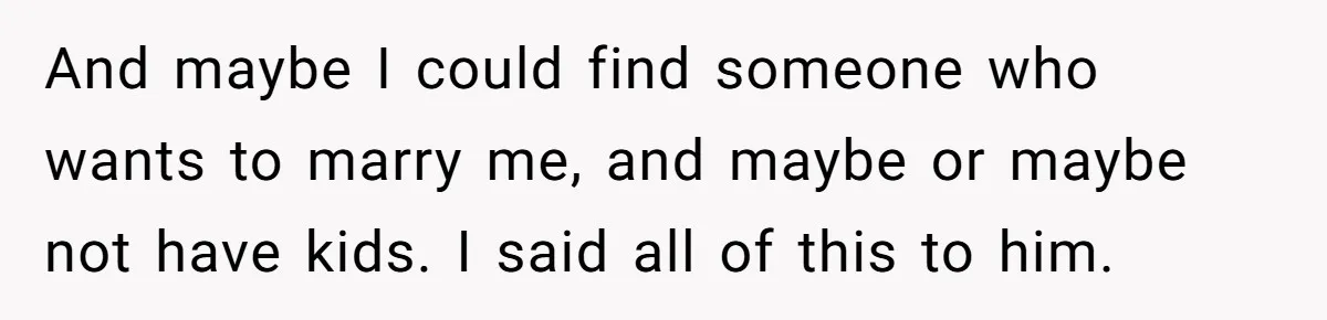 And maybe I could find someone who wants to marry me, and maybe or maybe not have kids. I said all of this to him.
