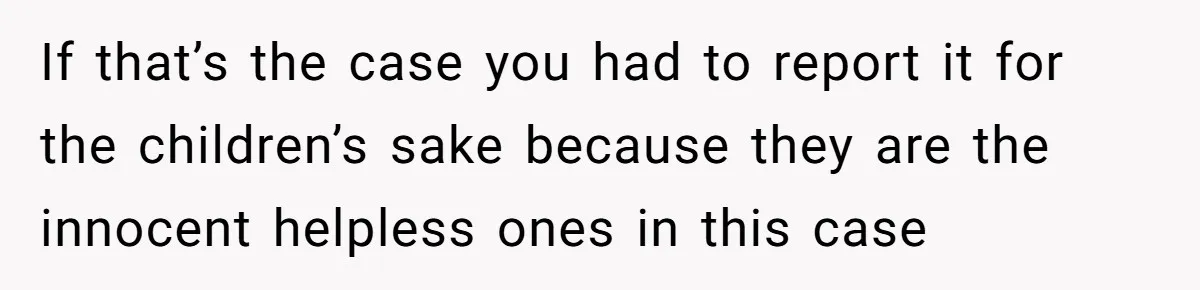 If that’s the case you had to report it for the children’s sake because they are the innocent helpless ones in this case