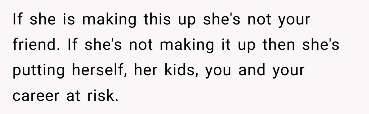 If she is making this up she's not your friend. If she's not making it up then she's putting herself, her kids, you and your career at risk.