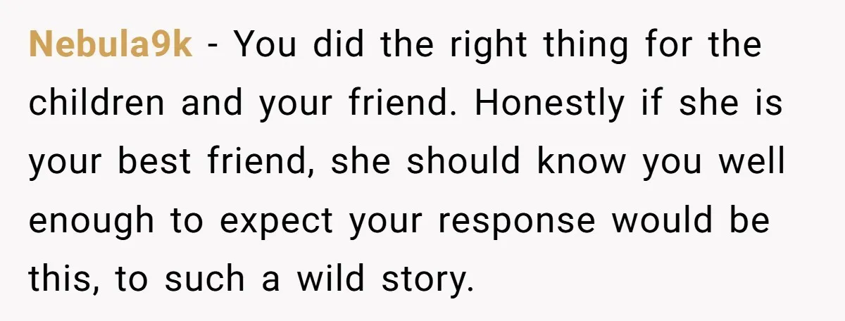 Nebula9k − You did the right thing for the children and your friend. Honestly if she is your best friend, she should know you well enough to expect your response...