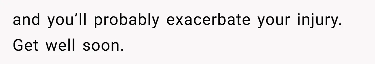 and you’ll probably exacerbate your injury. Get well soon.