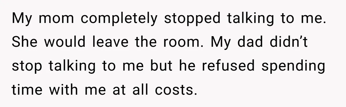 My mom completely stopped talking to me. She would leave the room. My dad didn’t stop talking to me but he refused spending time with me at all costs.