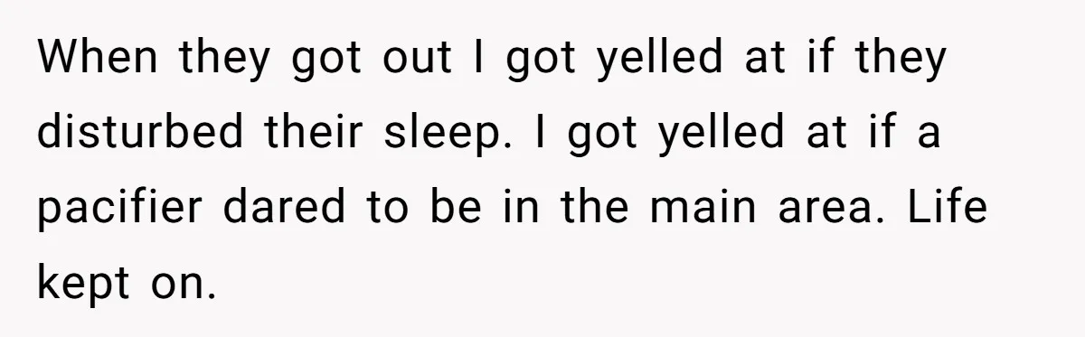 When they got out I got yelled at if they disturbed their sleep. I got yelled at if a pacifier dared to be in the main area. Life kept on.