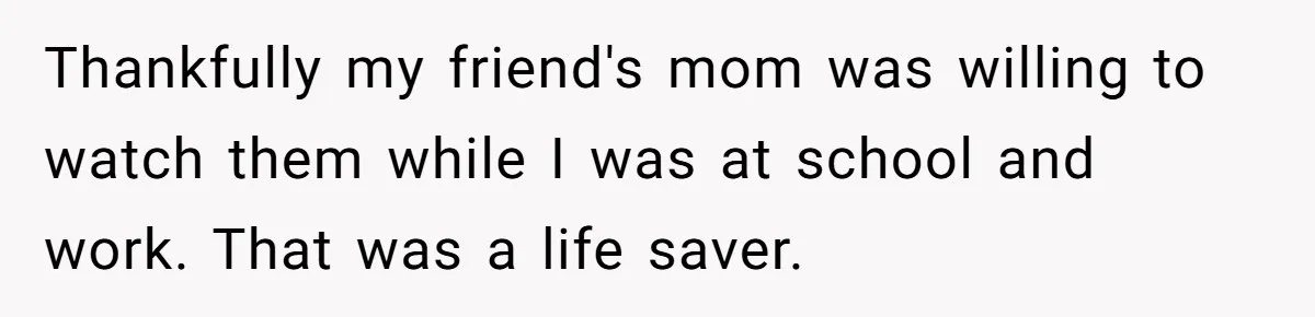 Thankfully my friend's mom was willing to watch them while I was at school and work. That was a life saver.