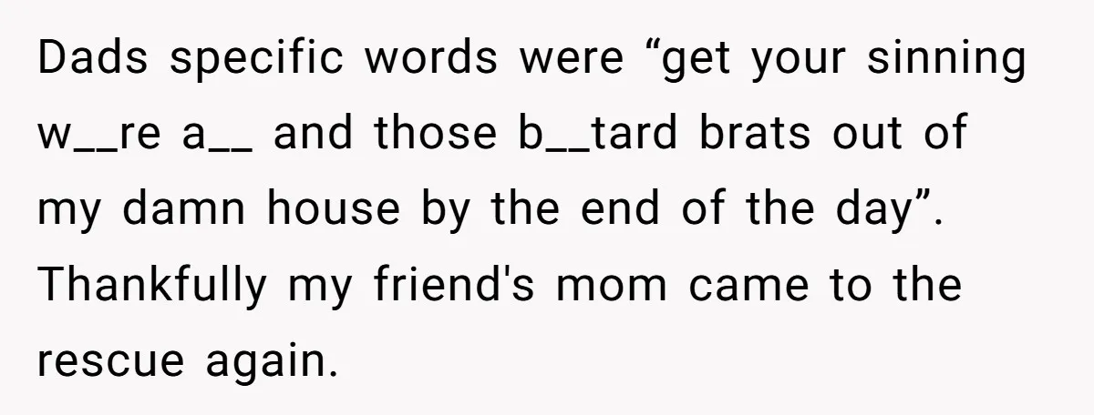 Dads specific words were “get your sinning w__re a__ and those b__tard brats out of my damn house by the end of the day”. Thankfully my friend's mom came to...