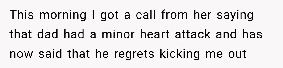 This morning I got a call from her saying that dad had a minor heart attack and has now said that he regrets kicking me out