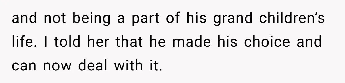 and not being a part of his grand children’s life. I told her that he made his choice and can now deal with it.