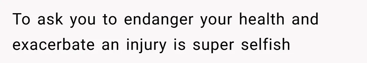 To ask you to endanger your health and exacerbate an injury is super selfish